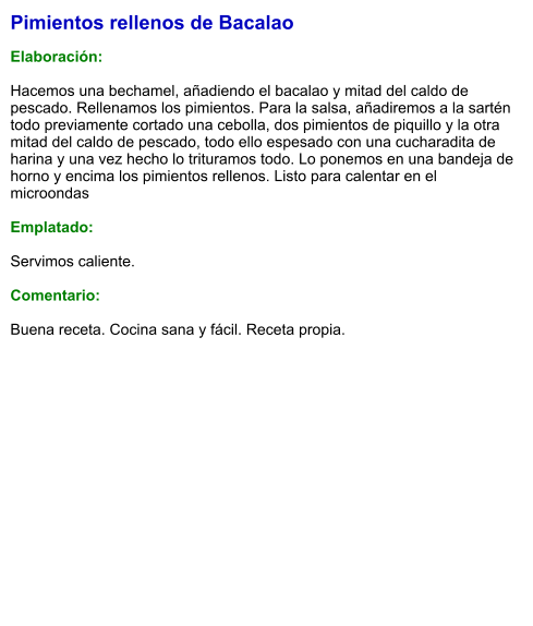 Pimientos rellenos de Bacalao  Elaboración:  Hacemos una bechamel, añadiendo el bacalao y mitad del caldo de pescado. Rellenamos los pimientos. Para la salsa, añadiremos a la sartén todo previamente cortado una cebolla, dos pimientos de piquillo y la otra mitad del caldo de pescado, todo ello espesado con una cucharadita de harina y una vez hecho lo trituramos todo. Lo ponemos en una bandeja de horno y encima los pimientos rellenos. Listo para calentar en el microondas  Emplatado:  Servimos caliente.  Comentario:  Buena receta. Cocina sana y fácil. Receta propia.