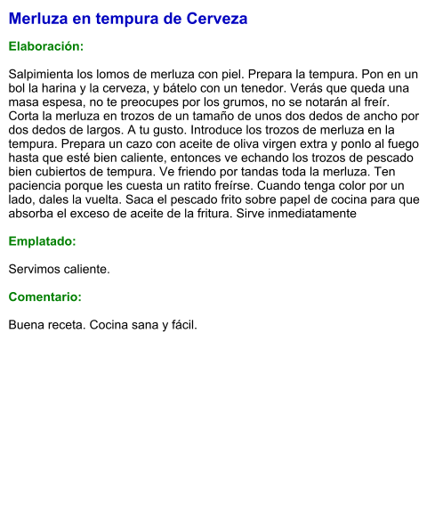 Merluza en tempura de Cerveza  Elaboración:  Salpimienta los lomos de merluza con piel. Prepara la tempura. Pon en un bol la harina y la cerveza, y bátelo con un tenedor. Verás que queda una masa espesa, no te preocupes por los grumos, no se notarán al freír. Corta la merluza en trozos de un tamaño de unos dos dedos de ancho por dos dedos de largos. A tu gusto. Introduce los trozos de merluza en la tempura. Prepara un cazo con aceite de oliva virgen extra y ponlo al fuego hasta que esté bien caliente, entonces ve echando los trozos de pescado bien cubiertos de tempura. Ve friendo por tandas toda la merluza. Ten paciencia porque les cuesta un ratito freírse. Cuando tenga color por un lado, dales la vuelta. Saca el pescado frito sobre papel de cocina para que absorba el exceso de aceite de la fritura. Sirve inmediatamente  Emplatado:  Servimos caliente.  Comentario:  Buena receta. Cocina sana y fácil.
