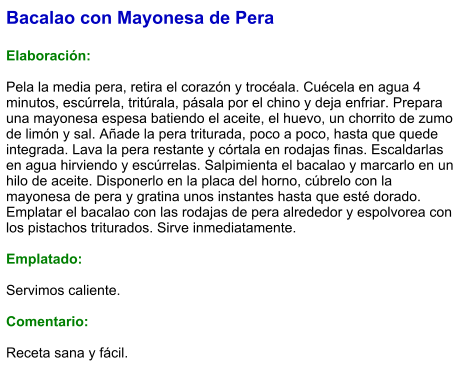 Bacalao con Mayonesa de Pera  Elaboración:  Pela la media pera, retira el corazón y trocéala. Cuécela en agua 4 minutos, escúrrela, tritúrala, pásala por el chino y deja enfriar. Prepara una mayonesa espesa batiendo el aceite, el huevo, un chorrito de zumo de limón y sal. Añade la pera triturada, poco a poco, hasta que quede integrada. Lava la pera restante y córtala en rodajas finas. Escaldarlas en agua hirviendo y escúrrelas. Salpimienta el bacalao y marcarlo en un hilo de aceite. Disponerlo en la placa del horno, cúbrelo con la mayonesa de pera y gratina unos instantes hasta que esté dorado. Emplatar el bacalao con las rodajas de pera alrededor y espolvorea con los pistachos triturados. Sirve inmediatamente.  Emplatado:  Servimos caliente.  Comentario:  Receta sana y fácil.
