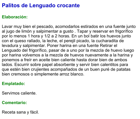 Palitos de Lenguado crocante  Elaboración:  Lavar muy bien el pescado, acomodarlos estirados en una fuente junto al jugo de limón y salpimentar a gusto . Tapar y reservar en frigorífico por lo menos 1 hora y 1/2 a 2 horas. En un bol batir los huevos junto con el queso rallado, la leche, el perejil picado, la cucharadita de levadura y salpimentar. Poner harina en una fuente Retirar el Lenguado del frigorífico, pasar de a uno por la mezcla de huevo luego por harina volvemos a la mezcla de huevos nuevamente a la harina y ponemos a freír en aceite bien caliente hasta dorar bien de ambos lados. Escurrir sobre papel absorbente y servir bien calentitos para que estén bien crujientes acompañados de un buen puré de patatas bien cremosos o simplemente arroz blanco.  Emplatado:  Servimos caliente.  Comentario:  Receta sana y fácil.
