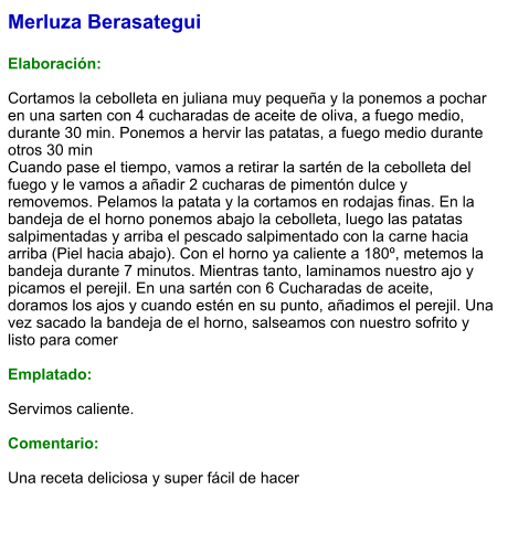 Merluza Berasategui  Elaboración:  Cortamos la cebolleta en juliana muy pequeña y la ponemos a pochar en una sarten con 4 cucharadas de aceite de oliva, a fuego medio, durante 30 min. Ponemos a hervir las patatas, a fuego medio durante otros 30 min Cuando pase el tiempo, vamos a retirar la sartén de la cebolleta del fuego y le vamos a añadir 2 cucharas de pimentón dulce y removemos. Pelamos la patata y la cortamos en rodajas finas. En la bandeja de el horno ponemos abajo la cebolleta, luego las patatas salpimentadas y arriba el pescado salpimentado con la carne hacia arriba (Piel hacia abajo). Con el horno ya caliente a 180º, metemos la bandeja durante 7 minutos. Mientras tanto, laminamos nuestro ajo y picamos el perejil. En una sartén con 6 Cucharadas de aceite, doramos los ajos y cuando estén en su punto, añadimos el perejil. Una vez sacado la bandeja de el horno, salseamos con nuestro sofrito y listo para comer  Emplatado:  Servimos caliente.  Comentario:  Una receta deliciosa y super fácil de hacer