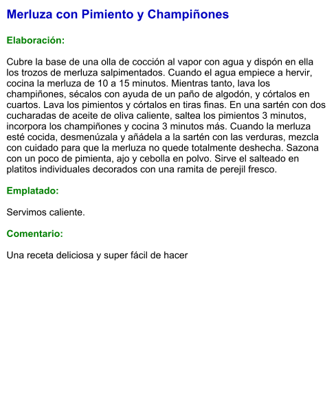 Merluza con Pimiento y Champiñones  Elaboración:  Cubre la base de una olla de cocción al vapor con agua y dispón en ella los trozos de merluza salpimentados. Cuando el agua empiece a hervir, cocina la merluza de 10 a 15 minutos. Mientras tanto, lava los champiñones, sécalos con ayuda de un paño de algodón, y córtalos en cuartos. Lava los pimientos y córtalos en tiras finas. En una sartén con dos cucharadas de aceite de oliva caliente, saltea los pimientos 3 minutos, incorpora los champiñones y cocina 3 minutos más. Cuando la merluza esté cocida, desmenúzala y añádela a la sartén con las verduras, mezcla con cuidado para que la merluza no quede totalmente deshecha. Sazona con un poco de pimienta, ajo y cebolla en polvo. Sirve el salteado en platitos individuales decorados con una ramita de perejil fresco.  Emplatado:  Servimos caliente.  Comentario:  Una receta deliciosa y super fácil de hacer
