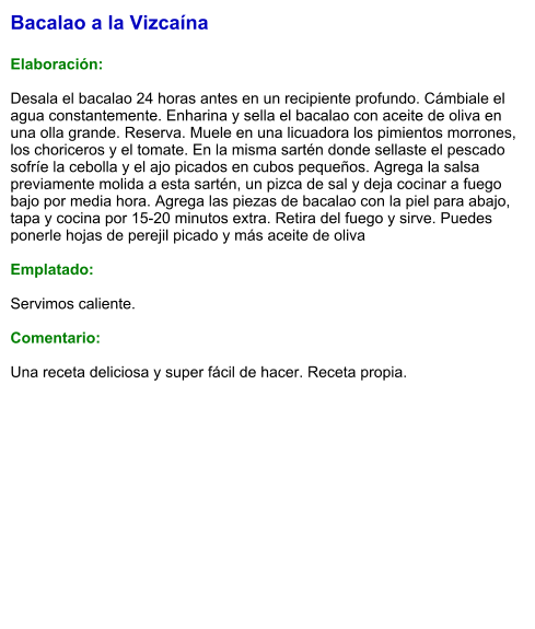 Bacalao a la Vizcaína  Elaboración:  Desala el bacalao 24 horas antes en un recipiente profundo. Cámbiale el agua constantemente. Enharina y sella el bacalao con aceite de oliva en una olla grande. Reserva. Muele en una licuadora los pimientos morrones, los choriceros y el tomate. En la misma sartén donde sellaste el pescado sofríe la cebolla y el ajo picados en cubos pequeños. Agrega la salsa previamente molida a esta sartén, un pizca de sal y deja cocinar a fuego bajo por media hora. Agrega las piezas de bacalao con la piel para abajo, tapa y cocina por 15-20 minutos extra. Retira del fuego y sirve. Puedes ponerle hojas de perejil picado y más aceite de oliva  Emplatado:  Servimos caliente.  Comentario:  Una receta deliciosa y super fácil de hacer. Receta propia.