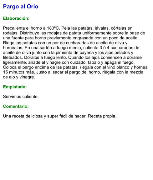 Pargo al Orio  Elaboración:  Precalienta el horno a 180ºC. Pela las patatas, lávalas, córtalas en rodajas. Distribuye las rodajas de patata uniformemente sobre la base de una fuente para horno previamente engrasada con un poco de aceite. Riega las patatas con un par de cucharadas de aceite de oliva y hornéalas. En una sartén a fuego medio, calienta 3 ó 4 cucharadas de aceite de oliva junto con la pimienta de cayena y los ajos pelados y fileteados. Dóralos a fuego lento. Cuando los ajos comiencen a dorarse ligeramente, añade el vinagre con cuidado, tápalo y apaga el fuego. Coloca el pargo encima de las patatas, riégala con el vino blanco y hornea 15 minutos más. Justo al sacar el pargo del horno, riégala con la mezcla de ajo y vinagre.  Emplatado:  Servimos caliente.  Comentario:  Una receta deliciosa y super fácil de hacer. Receta propia.