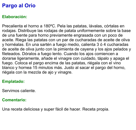 Pargo al Orio  Elaboración:  Precalienta el horno a 180ºC. Pela las patatas, lávalas, córtalas en rodajas. Distribuye las rodajas de patata uniformemente sobre la base de una fuente para horno previamente engrasada con un poco de aceite. Riega las patatas con un par de cucharadas de aceite de oliva y hornéalas. En una sartén a fuego medio, calienta 3 ó 4 cucharadas de aceite de oliva junto con la pimienta de cayena y los ajos pelados y fileteados. Dóralos a fuego lento. Cuando los ajos comiencen a dorarse ligeramente, añade el vinagre con cuidado, tápalo y apaga el fuego. Coloca el pargo encima de las patatas, riégala con el vino blanco y hornea 15 minutos más. Justo al sacar el pargo del horno, riégala con la mezcla de ajo y vinagre.  Emplatado:  Servimos caliente.  Comentario:  Una receta deliciosa y super fácil de hacer. Receta propia.