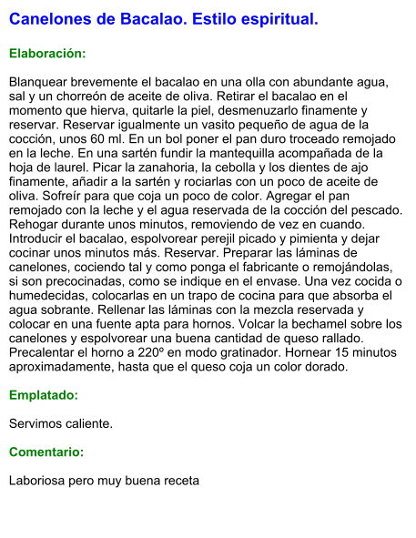 Canelones de Bacalao. Estilo espiritual.  Elaboración:  Blanquear brevemente el bacalao en una olla con abundante agua, sal y un chorreón de aceite de oliva. Retirar el bacalao en el momento que hierva, quitarle la piel, desmenuzarlo finamente y reservar. Reservar igualmente un vasito pequeño de agua de la cocción, unos 60 ml. En un bol poner el pan duro troceado remojado en la leche. En una sartén fundir la mantequilla acompañada de la hoja de laurel. Picar la zanahoria, la cebolla y los dientes de ajo finamente, añadir a la sartén y rociarlas con un poco de aceite de oliva. Sofreír para que coja un poco de color. Agregar el pan remojado con la leche y el agua reservada de la cocción del pescado. Rehogar durante unos minutos, removiendo de vez en cuando. Introducir el bacalao, espolvorear perejil picado y pimienta y dejar cocinar unos minutos más. Reservar. Preparar las láminas de canelones, cociendo tal y como ponga el fabricante o remojándolas, si son precocinadas, como se indique en el envase. Una vez cocida o humedecidas, colocarlas en un trapo de cocina para que absorba el agua sobrante. Rellenar las láminas con la mezcla reservada y colocar en una fuente apta para hornos. Volcar la bechamel sobre los canelones y espolvorear una buena cantidad de queso rallado. Precalentar el horno a 220º en modo gratinador. Hornear 15 minutos aproximadamente, hasta que el queso coja un color dorado.  Emplatado:  Servimos caliente.  Comentario:  Laboriosa pero muy buena receta