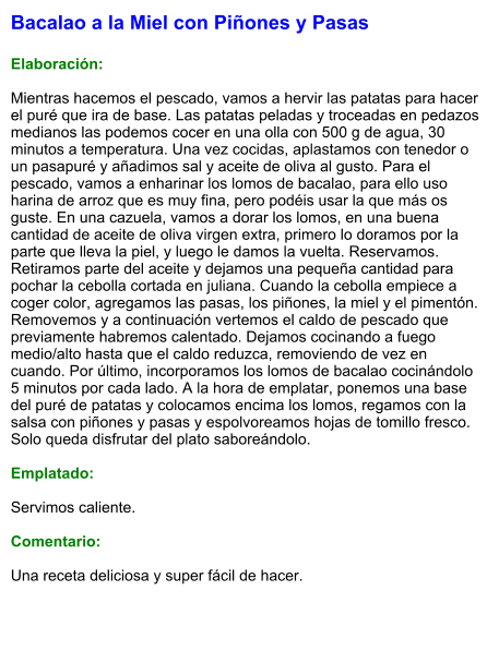 Bacalao a la Miel con Piñones y Pasas  Elaboración:  Mientras hacemos el pescado, vamos a hervir las patatas para hacer el puré que ira de base. Las patatas peladas y troceadas en pedazos medianos las podemos cocer en una olla con 500 g de agua, 30 minutos a temperatura. Una vez cocidas, aplastamos con tenedor o un pasapuré y añadimos sal y aceite de oliva al gusto. Para el pescado, vamos a enharinar los lomos de bacalao, para ello uso harina de arroz que es muy fina, pero podéis usar la que más os guste. En una cazuela, vamos a dorar los lomos, en una buena cantidad de aceite de oliva virgen extra, primero lo doramos por la parte que lleva la piel, y luego le damos la vuelta. Reservamos. Retiramos parte del aceite y dejamos una pequeña cantidad para pochar la cebolla cortada en juliana. Cuando la cebolla empiece a coger color, agregamos las pasas, los piñones, la miel y el pimentón. Removemos y a continuación vertemos el caldo de pescado que previamente habremos calentado. Dejamos cocinando a fuego medio/alto hasta que el caldo reduzca, removiendo de vez en cuando. Por último, incorporamos los lomos de bacalao cocinándolo 5 minutos por cada lado. A la hora de emplatar, ponemos una base del puré de patatas y colocamos encima los lomos, regamos con la salsa con piñones y pasas y espolvoreamos hojas de tomillo fresco. Solo queda disfrutar del plato saboreándolo.  Emplatado:  Servimos caliente.  Comentario:  Una receta deliciosa y super fácil de hacer.