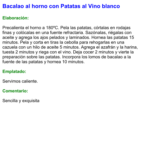 Bacalao al horno con Patatas al Vino blanco  Elaboración:  Precalienta el horno a 180ºC. Pela las patatas, córtalas en rodajas finas y colócalas en una fuente refractaria. Sazónalas, riégalas con aceite y agrega los ajos pelados y laminados. Hornea las patatas 15 minutos. Pela y corta en tiras la cebolla para rehogarlas en una cazuela con un hilo de aceite 5 minutos. Agrega el azafrán y la harina, tuesta 2 minutos y riega con el vino. Deja cocer 2 minutos y vierte la preparación sobre las patatas. Incorpora los lomos de bacalao a la fuente de las patatas y hornea 10 minutos.  Emplatado:  Servimos caliente.  Comentario:  Sencilla y exquisita