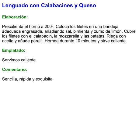 Lenguado con Calabacines y Queso  Elaboración:  Precalienta el horno a 200º. Coloca los filetes en una bandeja adecuada engrasada, añadiendo sal, pimienta y zumo de limón. Cubre los filetes con el calabacín, la mozzarella y las patatas. Riega con aceite y añade perejil. Hornea durante 10 minutos y sirve caliente.  Emplatado:  Servimos caliente.  Comentario:  Sencilla, rápida y exquisita