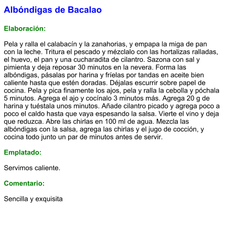 Albóndigas de Bacalao  Elaboración:  Pela y ralla el calabacín y la zanahorias, y empapa la miga de pan con la leche. Tritura el pescado y mézclalo con las hortalizas ralladas, el huevo, el pan y una cucharadita de cilantro. Sazona con sal y pimienta y deja reposar 30 minutos en la nevera. Forma las albóndigas, pásalas por harina y fríelas por tandas en aceite bien caliente hasta que estén doradas. Déjalas escurrir sobre papel de cocina. Pela y pica finamente los ajos, pela y ralla la cebolla y póchala 5 minutos. Agrega el ajo y cocínalo 3 minutos más. Agrega 20 g de harina y tuéstala unos minutos. Añade cilantro picado y agrega poco a poco el caldo hasta que vaya espesando la salsa. Vierte el vino y deja que reduzca. Abre las chirlas en 100 ml de agua. Mezcla las albóndigas con la salsa, agrega las chirlas y el jugo de cocción, y cocina todo junto un par de minutos antes de servir.  Emplatado:  Servimos caliente.  Comentario:  Sencilla y exquisita