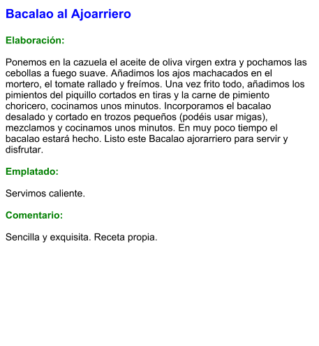 Bacalao al Ajoarriero  Elaboración:  Ponemos en la cazuela el aceite de oliva virgen extra y pochamos las cebollas a fuego suave. Añadimos los ajos machacados en el mortero, el tomate rallado y freímos. Una vez frito todo, añadimos los pimientos del piquillo cortados en tiras y la carne de pimiento choricero, cocinamos unos minutos. Incorporamos el bacalao desalado y cortado en trozos pequeños (podéis usar migas), mezclamos y cocinamos unos minutos. En muy poco tiempo el bacalao estará hecho. Listo este Bacalao ajorarriero para servir y disfrutar.  Emplatado:  Servimos caliente.  Comentario:  Sencilla y exquisita. Receta propia.