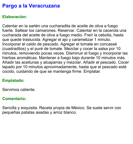 Pargo a la Veracruzana  Elaboración:  Calentar en la sartén una cucharadita de aceite de oliva a fuego fuerte. Saltear los camarones. Reservar. Calentar en la cacerola una cucharada del aceite de oliva a fuego medio. Freír la cebolla, hasta que quede traslucida. Agregar el ajo y caramelizar 1 minuto. Incorporar el caldo de pescado. Agregar el tomate en concassé (cuadraditos) y el puré de tomate. Mezclar y cocer la salsa por 10 minutos, removiendo pocas veces. Disminuir el fuego y incorporar las hierbas aromáticas. Mantener a fuego bajo durante 10 minutos más. Añadir las aceitunas y alcaparras y mezclar. Añadir el pescado. Cocer tapado por 10 minutos aproximadamente, hasta que el pescado esté cocido, cuidando de que se mantenga firme. Emplatar.  Emplatado:  Servimos caliente.  Comentario:  Sencilla y exquisita. Receta propia de México. Se suele servir con pequeñas patatas asadas y arroz blanco.