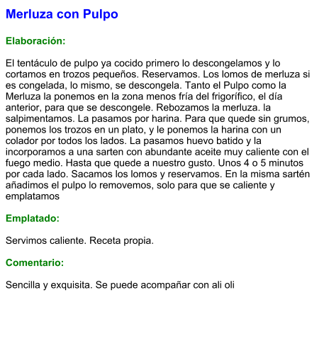 Merluza con Pulpo  Elaboración:  El tentáculo de pulpo ya cocido primero lo descongelamos y lo cortamos en trozos pequeños. Reservamos. Los lomos de merluza si es congelada, lo mismo, se descongela. Tanto el Pulpo como la Merluza la ponemos en la zona menos fría del frigorífico, el día anterior, para que se descongele. Rebozamos la merluza. la salpimentamos. La pasamos por harina. Para que quede sin grumos, ponemos los trozos en un plato, y le ponemos la harina con un colador por todos los lados. La pasamos huevo batido y la incorporamos a una sarten con abundante aceite muy caliente con el fuego medio. Hasta que quede a nuestro gusto. Unos 4 o 5 minutos por cada lado. Sacamos los lomos y reservamos. En la misma sartén añadimos el pulpo lo removemos, solo para que se caliente y emplatamos  Emplatado:  Servimos caliente. Receta propia.  Comentario:  Sencilla y exquisita. Se puede acompañar con ali oli