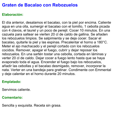 Graten de Bacalao con Rebozuelos  Elaboración:  El día anterior, desalamos el bacalao, con la piel por encima. Caliente agua en una olla, sumergir el bacalao con el tomillo, 1 cebolla picada con 4 clavos, el laurel y un poco de perejil. Cocer 10 minutos. En una cazuela para saltear se vierten 20 cl de caldo de gallina. Se añaden los rebozuelos limpios. Se salpimienta y se deja cocer. Sacar el bacalao, quitarle la piel y las espinas. Precalentar el horno a 180°C. Meter el ajo machacado y el perejil cortado con los rebozuelos cocidos. Remover, apagar el fuego, cubrir y dejar reposar los rebozuelos. En una sartén tostar una cebolla, cortada en láminas y verter 20 cl de caldo. Dejar cocer a fuego lento hasta que se haya evaporado toda el agua. Encender el fuego bajo los rebozuelos, añadir las cebollas y el bacalao desmigado, remover, incorporar la nata. Verter en una bandeja para gratinar. Condimente con Emmental y deje calentar en el horno durante 20 minutos.  Emplatado:  Servimos caliente.   Comentario:  Sencilla y exquisita. Receta sin grasa.