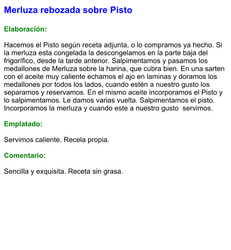 Merluza rebozada sobre Pisto  Elaboración:  Hacemos el Pisto según receta adjunta, o lo compramos ya hecho. Si la merluza esta congelada la descongelamos en la parte baja del frigorífico, desde la tarde anterior. Salpimentamos y pasamos los medallones de Merluza sobre la harina, que cubra bien. En una sarten con el aceite muy caliente echamos el ajo en laminas y doramos los medallones por todos los lados, cuando estén a nuestro gusto los separamos y reservamos. En el mismo aceite incorporamos el Pisto y lo salpimentamos. Le damos varias vuelta. Salpimentamos el pisto. Incorporamos la merluza y cuando este a nuestro gusto  servimos.  Emplatado:  Servimos caliente. Recela propia.  Comentario:  Sencilla y exquisita. Receta sin grasa.