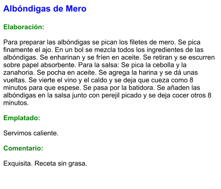 Albóndigas de Mero  Elaboración:  Para preparar las albóndigas se pican los filetes de mero. Se pica finamente el ajo. En un bol se mezcla todos los ingredientes de las albóndigas. Se enharinan y se fríen en aceite. Se retiran y se escurren sobre papel absorbente. Para la salsa: Se pica la cebolla y la zanahoria. Se pocha en aceite. Se agrega la harina y se dá unas vueltas. Se vierte el vino y el caldo y se deja que cueza como 8 minutos para que espese. Se pasa por la batidora. Se añaden las albóndigas en la salsa junto con perejil picado y se deja cocer otros 8 minutos.  Emplatado:  Servimos caliente.   Comentario:  Exquisita. Receta sin grasa.
