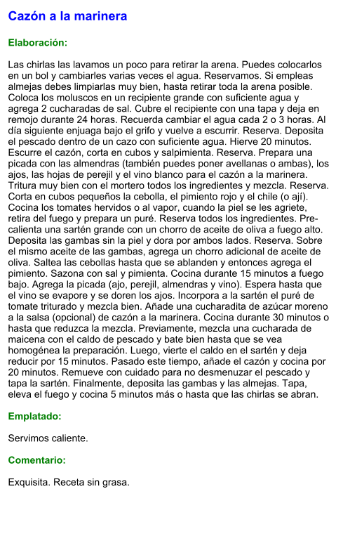Cazón a la marinera  Elaboración:  Las chirlas las lavamos un poco para retirar la arena. Puedes colocarlos en un bol y cambiarles varias veces el agua. Reservamos. Si empleas almejas debes limpiarlas muy bien, hasta retirar toda la arena posible. Coloca los moluscos en un recipiente grande con suficiente agua y agrega 2 cucharadas de sal. Cubre el recipiente con una tapa y deja en remojo durante 24 horas. Recuerda cambiar el agua cada 2 o 3 horas. Al día siguiente enjuaga bajo el grifo y vuelve a escurrir. Reserva. Deposita el pescado dentro de un cazo con suficiente agua. Hierve 20 minutos. Escurre el cazón, corta en cubos y salpimienta. Reserva. Prepara una picada con las almendras (también puedes poner avellanas o ambas), los ajos, las hojas de perejil y el vino blanco para el cazón a la marinera. Tritura muy bien con el mortero todos los ingredientes y mezcla. Reserva. Corta en cubos pequeños la cebolla, el pimiento rojo y el chile (o ají). Cocina los tomates hervidos o al vapor, cuando la piel se les agriete, retira del fuego y prepara un puré. Reserva todos los ingredientes. Pre-calienta una sartén grande con un chorro de aceite de oliva a fuego alto. Deposita las gambas sin la piel y dora por ambos lados. Reserva. Sobre el mismo aceite de las gambas, agrega un chorro adicional de aceite de oliva. Saltea las cebollas hasta que se ablanden y entonces agrega el pimiento. Sazona con sal y pimienta. Cocina durante 15 minutos a fuego bajo. Agrega la picada (ajo, perejil, almendras y vino). Espera hasta que el vino se evapore y se doren los ajos. Incorpora a la sartén el puré de tomate triturado y mezcla bien. Añade una cucharadita de azúcar moreno  a la salsa (opcional) de cazón a la marinera. Cocina durante 30 minutos o hasta que reduzca la mezcla. Previamente, mezcla una cucharada de maicena con el caldo de pescado y bate bien hasta que se vea homogénea la preparación. Luego, vierte el caldo en el sartén y deja reducir por 15 minutos. Pasado este tiempo, añade el cazón y cocina por 20 minutos. Remueve con cuidado para no desmenuzar el pescado y tapa la sartén. Finalmente, deposita las gambas y las almejas. Tapa, eleva el fuego y cocina 5 minutos más o hasta que las chirlas se abran.  Emplatado:  Servimos caliente.   Comentario:  Exquisita. Receta sin grasa.