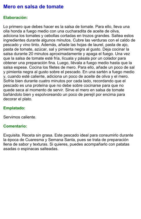 Mero en salsa de tomate  Elaboración:  Lo primero que debes hacer es la salsa de tomate. Para ello, lleva una olla honda a fuego medio con una cucharadita de aceite de oliva, adiciona los tomates y cebollas cortadas en trozos grandes. Saltea estos ingredientes durante algunos minutos. Cubre las verduras con el caldo de pescado y vino tinto. Además, añade las hojas de laurel, pasta de ajo, pasta de tomate, azúcar, sal y pimienta negra al gusto. Deja cocinar la salsa durante 20 minutos aproximadamente y apaga el fuego. Una vez que la salsa de tomate esté fría, lícuala y pásala por un colador para obtener una preparación fina. Luego, llévala a fuego medio hasta que la salsa espese. Cocina los filetes de mero. Para ello, añade un poco de sal y pimienta negra al gusto sobre el pescado. En una sartén a fuego medio y, cuando esté caliente, adiciona un poco de aceite de oliva y el mero. Sofríe bien durante cuatro minutos por cada lado, recordando que el pescado es una proteína que no debe sobre cocinarse para que no quede seca al momento de servir. Sirve el mero en salsa de tomate bañándolo bien y espolvoreando un poco de perejil por encima para decorar el plato.   Emplatado:  Servimos caliente.   Comentario:  Exquisita. Receta sin grasa. Este pescado ideal para consumirlo durante la época de Cuaresma y Semana Santa, pues se trata de preparación llena de sabor y texturas. Si quieres, puedes acompañarlo con patatas asadas o espinacas salteadas.