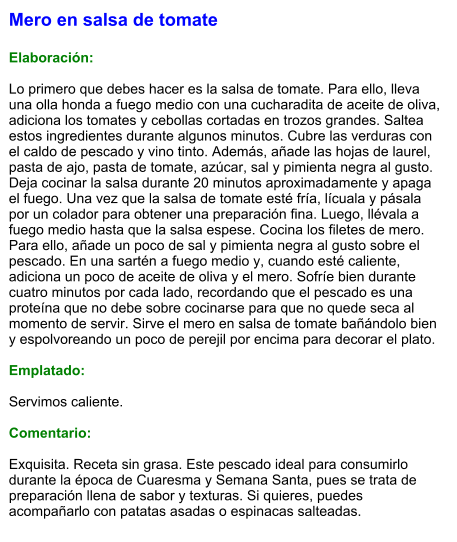 Mero en salsa de tomate  Elaboración:  Lo primero que debes hacer es la salsa de tomate. Para ello, lleva una olla honda a fuego medio con una cucharadita de aceite de oliva, adiciona los tomates y cebollas cortadas en trozos grandes. Saltea estos ingredientes durante algunos minutos. Cubre las verduras con el caldo de pescado y vino tinto. Además, añade las hojas de laurel, pasta de ajo, pasta de tomate, azúcar, sal y pimienta negra al gusto. Deja cocinar la salsa durante 20 minutos aproximadamente y apaga el fuego. Una vez que la salsa de tomate esté fría, lícuala y pásala por un colador para obtener una preparación fina. Luego, llévala a fuego medio hasta que la salsa espese. Cocina los filetes de mero. Para ello, añade un poco de sal y pimienta negra al gusto sobre el pescado. En una sartén a fuego medio y, cuando esté caliente, adiciona un poco de aceite de oliva y el mero. Sofríe bien durante cuatro minutos por cada lado, recordando que el pescado es una proteína que no debe sobre cocinarse para que no quede seca al momento de servir. Sirve el mero en salsa de tomate bañándolo bien y espolvoreando un poco de perejil por encima para decorar el plato.   Emplatado:  Servimos caliente.   Comentario:  Exquisita. Receta sin grasa. Este pescado ideal para consumirlo durante la época de Cuaresma y Semana Santa, pues se trata de preparación llena de sabor y texturas. Si quieres, puedes acompañarlo con patatas asadas o espinacas salteadas.