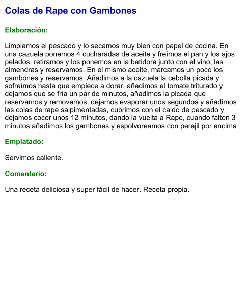 Colas de Rape con Gambones  Elaboración:  Limpiamos el pescado y lo secamos muy bien con papel de cocina. En una cazuela ponemos 4 cucharadas de aceite y freímos el pan y los ajos pelados, retiramos y los ponemos en la batidora junto con el vino, las almendras y reservamos. En el mismo aceite, marcamos un poco los gambones y reservamos. Añadimos a la cazuela la cebolla picada y sofreímos hasta que empiece a dorar, añadimos el tomate triturado y dejamos que se fría un par de minutos, añadimos la picada que reservamos y removemos, dejamos evaporar unos segundos y añadimos las colas de rape salpimentadas, cubrimos con el caldo de pescado y dejamos cocer unos 12 minutos, dando la vuelta a Rape, cuando falten 3 minutos añadimos los gambones y espolvoreamos con perejil por encima  Emplatado:  Servimos caliente.  Comentario:  Una receta deliciosa y super fácil de hacer. Receta propia.
