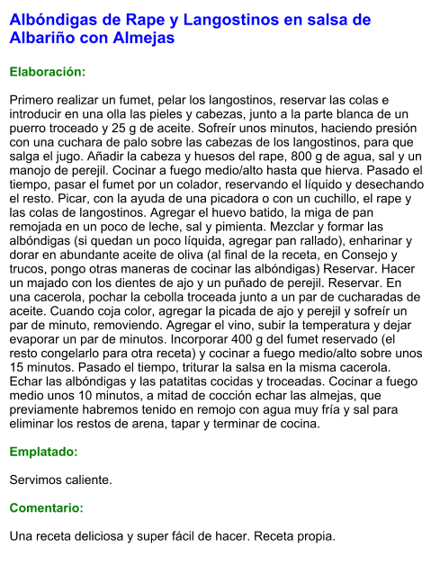 Albóndigas de Rape y Langostinos en salsa de Albariño con Almejas  Elaboración:  Primero realizar un fumet, pelar los langostinos, reservar las colas e introducir en una olla las pieles y cabezas, junto a la parte blanca de un puerro troceado y 25 g de aceite. Sofreír unos minutos, haciendo presión con una cuchara de palo sobre las cabezas de los langostinos, para que salga el jugo. Añadir la cabeza y huesos del rape, 800 g de agua, sal y un manojo de perejil. Cocinar a fuego medio/alto hasta que hierva. Pasado el tiempo, pasar el fumet por un colador, reservando el líquido y desechando el resto. Picar, con la ayuda de una picadora o con un cuchillo, el rape y las colas de langostinos. Agregar el huevo batido, la miga de pan remojada en un poco de leche, sal y pimienta. Mezclar y formar las albóndigas (si quedan un poco líquida, agregar pan rallado), enharinar y dorar en abundante aceite de oliva (al final de la receta, en Consejo y trucos, pongo otras maneras de cocinar las albóndigas) Reservar. Hacer un majado con los dientes de ajo y un puñado de perejil. Reservar. En una cacerola, pochar la cebolla troceada junto a un par de cucharadas de aceite. Cuando coja color, agregar la picada de ajo y perejil y sofreír un par de minuto, removiendo. Agregar el vino, subir la temperatura y dejar evaporar un par de minutos. Incorporar 400 g del fumet reservado (el resto congelarlo para otra receta) y cocinar a fuego medio/alto sobre unos 15 minutos. Pasado el tiempo, triturar la salsa en la misma cacerola. Echar las albóndigas y las patatitas cocidas y troceadas. Cocinar a fuego medio unos 10 minutos, a mitad de cocción echar las almejas, que previamente habremos tenido en remojo con agua muy fría y sal para eliminar los restos de arena, tapar y terminar de cocina.  Emplatado:  Servimos caliente.  Comentario:  Una receta deliciosa y super fácil de hacer. Receta propia.