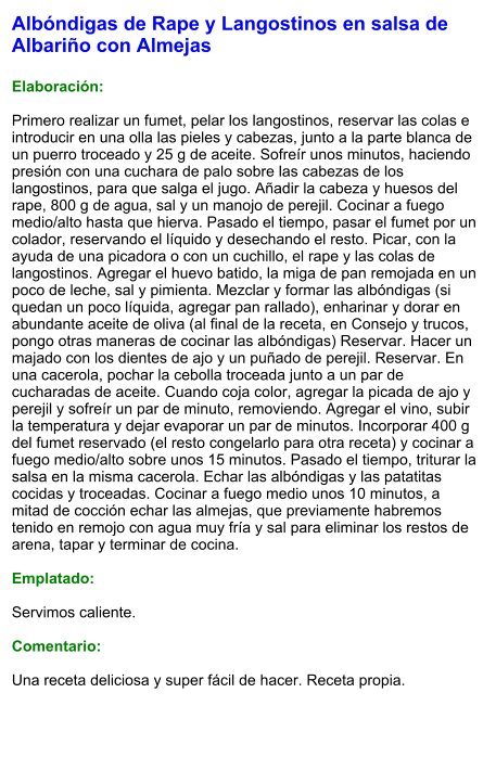 Albóndigas de Rape y Langostinos en salsa de Albariño con Almejas  Elaboración:  Primero realizar un fumet, pelar los langostinos, reservar las colas e introducir en una olla las pieles y cabezas, junto a la parte blanca de un puerro troceado y 25 g de aceite. Sofreír unos minutos, haciendo presión con una cuchara de palo sobre las cabezas de los langostinos, para que salga el jugo. Añadir la cabeza y huesos del rape, 800 g de agua, sal y un manojo de perejil. Cocinar a fuego medio/alto hasta que hierva. Pasado el tiempo, pasar el fumet por un colador, reservando el líquido y desechando el resto. Picar, con la ayuda de una picadora o con un cuchillo, el rape y las colas de langostinos. Agregar el huevo batido, la miga de pan remojada en un poco de leche, sal y pimienta. Mezclar y formar las albóndigas (si quedan un poco líquida, agregar pan rallado), enharinar y dorar en abundante aceite de oliva (al final de la receta, en Consejo y trucos, pongo otras maneras de cocinar las albóndigas) Reservar. Hacer un majado con los dientes de ajo y un puñado de perejil. Reservar. En una cacerola, pochar la cebolla troceada junto a un par de cucharadas de aceite. Cuando coja color, agregar la picada de ajo y perejil y sofreír un par de minuto, removiendo. Agregar el vino, subir la temperatura y dejar evaporar un par de minutos. Incorporar 400 g del fumet reservado (el resto congelarlo para otra receta) y cocinar a fuego medio/alto sobre unos 15 minutos. Pasado el tiempo, triturar la salsa en la misma cacerola. Echar las albóndigas y las patatitas cocidas y troceadas. Cocinar a fuego medio unos 10 minutos, a mitad de cocción echar las almejas, que previamente habremos tenido en remojo con agua muy fría y sal para eliminar los restos de arena, tapar y terminar de cocina.  Emplatado:  Servimos caliente.  Comentario:  Una receta deliciosa y super fácil de hacer. Receta propia.