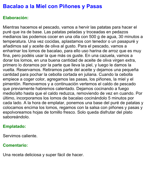 Bacalao a la Miel con Piñones y Pasas  Elaboración:  Mientras hacemos el pescado, vamos a hervir las patatas para hacer el puré que ira de base. Las patatas peladas y troceadas en pedazos medianos las podemos cocer en una olla con 500 g de agua, 30 minutos a temperatura. Una vez cocidas, aplastamos con tenedor o un pasapuré y añadimos sal y aceite de oliva al gusto. Para el pescado, vamos a enharinar los lomos de bacalao, para ello uso harina de arroz que es muy fina, pero podéis usar la que más os guste. En una cazuela, vamos a dorar los lomos, en una buena cantidad de aceite de oliva virgen extra, primero lo doramos por la parte que lleva la piel, y luego le damos la vuelta. Reservamos. Retiramos parte del aceite y dejamos una pequeña cantidad para pochar la cebolla cortada en juliana. Cuando la cebolla empiece a coger color, agregamos las pasas, los piñones, la miel y el pimentón. Removemos y a continuación vertemos el caldo de pescado que previamente habremos calentado. Dejamos cocinando a fuego medio/alto hasta que el caldo reduzca, removiendo de vez en cuando. Por último, incorporamos los lomos de bacalao cocinándolo 5 minutos por cada lado. A la hora de emplatar, ponemos una base del puré de patatas y colocamos encima los lomos, regamos con la salsa con piñones y pasas y espolvoreamos hojas de tomillo fresco. Solo queda disfrutar del plato saboreándolo.  Emplatado:  Servimos caliente.  Comentario:  Una receta deliciosa y super fácil de hacer.