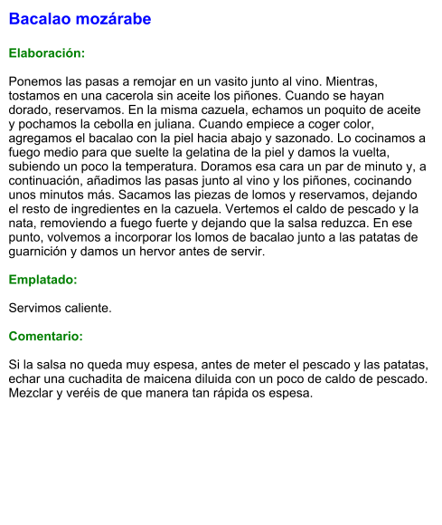 Bacalao mozárabe  Elaboración:  Ponemos las pasas a remojar en un vasito junto al vino. Mientras, tostamos en una cacerola sin aceite los piñones. Cuando se hayan dorado, reservamos. En la misma cazuela, echamos un poquito de aceite y pochamos la cebolla en juliana. Cuando empiece a coger color, agregamos el bacalao con la piel hacia abajo y sazonado. Lo cocinamos a fuego medio para que suelte la gelatina de la piel y damos la vuelta, subiendo un poco la temperatura. Doramos esa cara un par de minuto y, a continuación, añadimos las pasas junto al vino y los piñones, cocinando unos minutos más. Sacamos las piezas de lomos y reservamos, dejando el resto de ingredientes en la cazuela. Vertemos el caldo de pescado y la nata, removiendo a fuego fuerte y dejando que la salsa reduzca. En ese punto, volvemos a incorporar los lomos de bacalao junto a las patatas de guarnición y damos un hervor antes de servir.  Emplatado:  Servimos caliente.  Comentario:  Si la salsa no queda muy espesa, antes de meter el pescado y las patatas, echar una cuchadita de maicena diluida con un poco de caldo de pescado. Mezclar y veréis de que manera tan rápida os espesa.