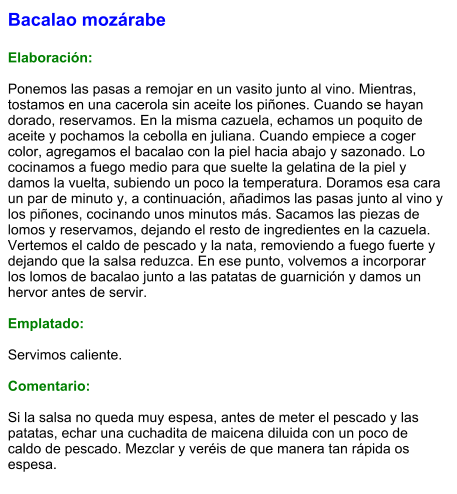 Bacalao mozárabe  Elaboración:  Ponemos las pasas a remojar en un vasito junto al vino. Mientras, tostamos en una cacerola sin aceite los piñones. Cuando se hayan dorado, reservamos. En la misma cazuela, echamos un poquito de aceite y pochamos la cebolla en juliana. Cuando empiece a coger color, agregamos el bacalao con la piel hacia abajo y sazonado. Lo cocinamos a fuego medio para que suelte la gelatina de la piel y damos la vuelta, subiendo un poco la temperatura. Doramos esa cara un par de minuto y, a continuación, añadimos las pasas junto al vino y los piñones, cocinando unos minutos más. Sacamos las piezas de lomos y reservamos, dejando el resto de ingredientes en la cazuela. Vertemos el caldo de pescado y la nata, removiendo a fuego fuerte y dejando que la salsa reduzca. En ese punto, volvemos a incorporar los lomos de bacalao junto a las patatas de guarnición y damos un hervor antes de servir.  Emplatado:  Servimos caliente.  Comentario:  Si la salsa no queda muy espesa, antes de meter el pescado y las patatas, echar una cuchadita de maicena diluida con un poco de caldo de pescado. Mezclar y veréis de que manera tan rápida os espesa.