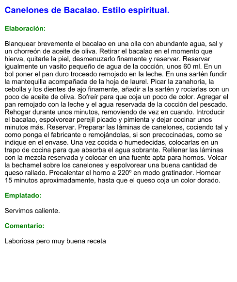 Canelones de Bacalao. Estilo espiritual.  Elaboración:  Blanquear brevemente el bacalao en una olla con abundante agua, sal y un chorreón de aceite de oliva. Retirar el bacalao en el momento que hierva, quitarle la piel, desmenuzarlo finamente y reservar. Reservar igualmente un vasito pequeño de agua de la cocción, unos 60 ml. En un bol poner el pan duro troceado remojado en la leche. En una sartén fundir la mantequilla acompañada de la hoja de laurel. Picar la zanahoria, la cebolla y los dientes de ajo finamente, añadir a la sartén y rociarlas con un poco de aceite de oliva. Sofreír para que coja un poco de color. Agregar el pan remojado con la leche y el agua reservada de la cocción del pescado. Rehogar durante unos minutos, removiendo de vez en cuando. Introducir el bacalao, espolvorear perejil picado y pimienta y dejar cocinar unos minutos más. Reservar. Preparar las láminas de canelones, cociendo tal y como ponga el fabricante o remojándolas, si son precocinadas, como se indique en el envase. Una vez cocida o humedecidas, colocarlas en un trapo de cocina para que absorba el agua sobrante. Rellenar las láminas con la mezcla reservada y colocar en una fuente apta para hornos. Volcar la bechamel sobre los canelones y espolvorear una buena cantidad de queso rallado. Precalentar el horno a 220º en modo gratinador. Hornear 15 minutos aproximadamente, hasta que el queso coja un color dorado.  Emplatado:  Servimos caliente.  Comentario:  Laboriosa pero muy buena receta