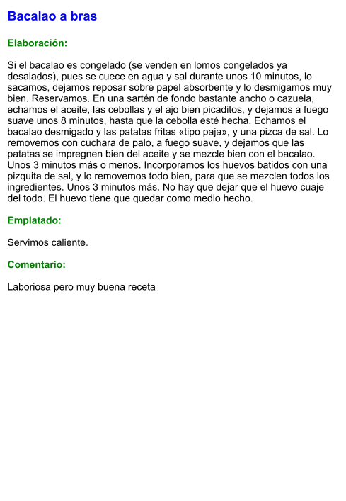 Bacalao a bras  Elaboración:  Si el bacalao es congelado (se venden en lomos congelados ya desalados), pues se cuece en agua y sal durante unos 10 minutos, lo sacamos, dejamos reposar sobre papel absorbente y lo desmigamos muy bien. Reservamos. En una sartén de fondo bastante ancho o cazuela, echamos el aceite, las cebollas y el ajo bien picaditos, y dejamos a fuego suave unos 8 minutos, hasta que la cebolla esté hecha. Echamos el bacalao desmigado y las patatas fritas «tipo paja», y una pizca de sal. Lo removemos con cuchara de palo, a fuego suave, y dejamos que las patatas se impregnen bien del aceite y se mezcle bien con el bacalao. Unos 3 minutos más o menos. Incorporamos los huevos batidos con una pizquita de sal, y lo removemos todo bien, para que se mezclen todos los ingredientes. Unos 3 minutos más. No hay que dejar que el huevo cuaje del todo. El huevo tiene que quedar como medio hecho.  Emplatado:  Servimos caliente.  Comentario:  Laboriosa pero muy buena receta