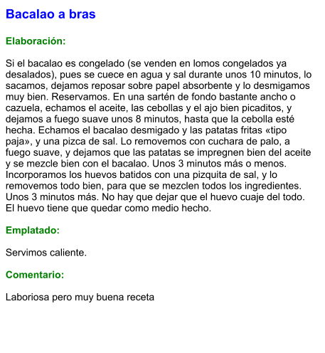 Bacalao a bras  Elaboración:  Si el bacalao es congelado (se venden en lomos congelados ya desalados), pues se cuece en agua y sal durante unos 10 minutos, lo sacamos, dejamos reposar sobre papel absorbente y lo desmigamos muy bien. Reservamos. En una sartén de fondo bastante ancho o cazuela, echamos el aceite, las cebollas y el ajo bien picaditos, y dejamos a fuego suave unos 8 minutos, hasta que la cebolla esté hecha. Echamos el bacalao desmigado y las patatas fritas «tipo paja», y una pizca de sal. Lo removemos con cuchara de palo, a fuego suave, y dejamos que las patatas se impregnen bien del aceite y se mezcle bien con el bacalao. Unos 3 minutos más o menos. Incorporamos los huevos batidos con una pizquita de sal, y lo removemos todo bien, para que se mezclen todos los ingredientes. Unos 3 minutos más. No hay que dejar que el huevo cuaje del todo. El huevo tiene que quedar como medio hecho.  Emplatado:  Servimos caliente.  Comentario:  Laboriosa pero muy buena receta