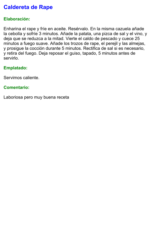 Caldereta de Rape  Elaboración:  Enharina el rape y fríe en aceite. Resérvalo. En la misma cazuela añade la cebolla y sofríe 3 minutos. Añade la patata, una pizca de sal y el vino, y deja que se reduzca a la mitad. Vierte el caldo de pescado y cuece 25 minutos a fuego suave. Añade los trozos de rape, el perejil y las almejas, y prosigue la cocción durante 5 minutos. Rectifica de sal si es necesario, y retira del fuego. Deja reposar el guiso, tapado, 5 minutos antes de servirlo.  Emplatado:  Servimos caliente.  Comentario:  Laboriosa pero muy buena receta