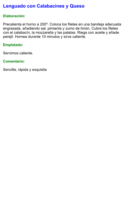 Lenguado con Calabacines y Queso  Elaboración:  Precalienta el horno a 200º. Coloca los filetes en una bandeja adecuada engrasada, añadiendo sal, pimienta y zumo de limón. Cubre los filetes con el calabacín, la mozzarella y las patatas. Riega con aceite y añade perejil. Hornea durante 10 minutos y sirve caliente.  Emplatado:  Servimos caliente.  Comentario:  Sencilla, rápida y exquisita