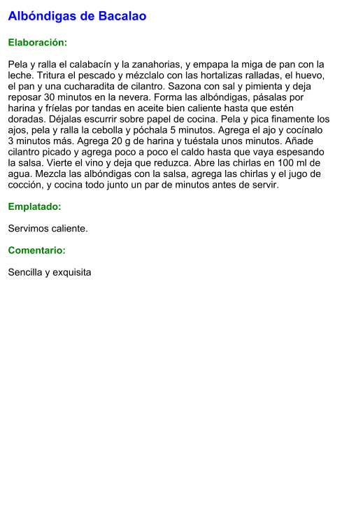 Albóndigas de Bacalao  Elaboración:  Pela y ralla el calabacín y la zanahorias, y empapa la miga de pan con la leche. Tritura el pescado y mézclalo con las hortalizas ralladas, el huevo, el pan y una cucharadita de cilantro. Sazona con sal y pimienta y deja reposar 30 minutos en la nevera. Forma las albóndigas, pásalas por harina y fríelas por tandas en aceite bien caliente hasta que estén doradas. Déjalas escurrir sobre papel de cocina. Pela y pica finamente los ajos, pela y ralla la cebolla y póchala 5 minutos. Agrega el ajo y cocínalo 3 minutos más. Agrega 20 g de harina y tuéstala unos minutos. Añade cilantro picado y agrega poco a poco el caldo hasta que vaya espesando la salsa. Vierte el vino y deja que reduzca. Abre las chirlas en 100 ml de agua. Mezcla las albóndigas con la salsa, agrega las chirlas y el jugo de cocción, y cocina todo junto un par de minutos antes de servir.  Emplatado:  Servimos caliente.  Comentario:  Sencilla y exquisita