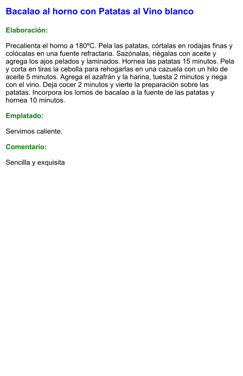 Bacalao al horno con Patatas al Vino blanco  Elaboración:  Precalienta el horno a 180ºC. Pela las patatas, córtalas en rodajas finas y colócalas en una fuente refractaria. Sazónalas, riégalas con aceite y agrega los ajos pelados y laminados. Hornea las patatas 15 minutos. Pela y corta en tiras la cebolla para rehogarlas en una cazuela con un hilo de aceite 5 minutos. Agrega el azafrán y la harina, tuesta 2 minutos y riega con el vino. Deja cocer 2 minutos y vierte la preparación sobre las patatas. Incorpora los lomos de bacalao a la fuente de las patatas y hornea 10 minutos.  Emplatado:  Servimos caliente.  Comentario:  Sencilla y exquisita
