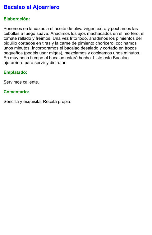 Bacalao al Ajoarriero  Elaboración:  Ponemos en la cazuela el aceite de oliva virgen extra y pochamos las cebollas a fuego suave. Añadimos los ajos machacados en el mortero, el tomate rallado y freímos. Una vez frito todo, añadimos los pimientos del piquillo cortados en tiras y la carne de pimiento choricero, cocinamos unos minutos. Incorporamos el bacalao desalado y cortado en trozos pequeños (podéis usar migas), mezclamos y cocinamos unos minutos. En muy poco tiempo el bacalao estará hecho. Listo este Bacalao ajorarriero para servir y disfrutar.  Emplatado:  Servimos caliente.  Comentario:  Sencilla y exquisita. Receta propia.