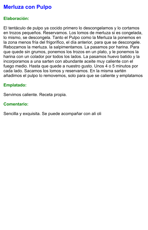 Merluza con Pulpo  Elaboración:  El tentáculo de pulpo ya cocido primero lo descongelamos y lo cortamos en trozos pequeños. Reservamos. Los lomos de merluza si es congelada, lo mismo, se descongela. Tanto el Pulpo como la Merluza la ponemos en la zona menos fría del frigorífico, el día anterior, para que se descongele. Rebozamos la merluza. la salpimentamos. La pasamos por harina. Para que quede sin grumos, ponemos los trozos en un plato, y le ponemos la harina con un colador por todos los lados. La pasamos huevo batido y la incorporamos a una sarten con abundante aceite muy caliente con el fuego medio. Hasta que quede a nuestro gusto. Unos 4 o 5 minutos por cada lado. Sacamos los lomos y reservamos. En la misma sartén añadimos el pulpo lo removemos, solo para que se caliente y emplatamos  Emplatado:  Servimos caliente. Receta propia.  Comentario:  Sencilla y exquisita. Se puede acompañar con ali oli