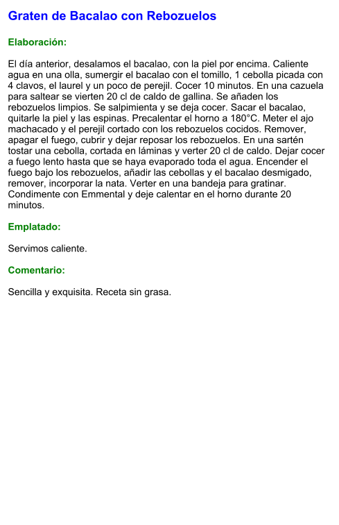 Graten de Bacalao con Rebozuelos  Elaboración:  El día anterior, desalamos el bacalao, con la piel por encima. Caliente agua en una olla, sumergir el bacalao con el tomillo, 1 cebolla picada con 4 clavos, el laurel y un poco de perejil. Cocer 10 minutos. En una cazuela para saltear se vierten 20 cl de caldo de gallina. Se añaden los rebozuelos limpios. Se salpimienta y se deja cocer. Sacar el bacalao, quitarle la piel y las espinas. Precalentar el horno a 180°C. Meter el ajo machacado y el perejil cortado con los rebozuelos cocidos. Remover, apagar el fuego, cubrir y dejar reposar los rebozuelos. En una sartén tostar una cebolla, cortada en láminas y verter 20 cl de caldo. Dejar cocer a fuego lento hasta que se haya evaporado toda el agua. Encender el fuego bajo los rebozuelos, añadir las cebollas y el bacalao desmigado, remover, incorporar la nata. Verter en una bandeja para gratinar. Condimente con Emmental y deje calentar en el horno durante 20 minutos.  Emplatado:  Servimos caliente.   Comentario:  Sencilla y exquisita. Receta sin grasa.