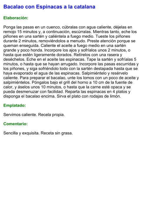Bacalao con Espinacas a la catalana  Elaboración:  Ponga las pasas en un cuenco, cúbralas con agua caliente, déjelas en remojo 15 minutos y, a continuación, escúrralas. Mientras tanto, eche los piñones en una sartén y caliéntela a fuego medio. Tueste los piñones durante 2 minutos, removiéndolos a menudo. Preste atención porque se queman enseguida. Caliente el aceite a fuego medio en una sartén grande y poco honda. lncorpore los ajos y sofríalos unos 2 minutos, o hasta que estén ligeramente dorados. Retírelos con una rasera y deséchelos. Eche en el aceite las espinacas. Tape la sartén y sofríalas 5 minutos, o hasta que se hayan arrugado. lncorpore las pasas escurridas y los piñones, y siga sofriéndolo todo con la sartén destapada hasta que se haya evaporado el agua de las espinacas. Salpimiéntelo y resérvelo caliente. Para preparar el bacalao, unte los lomos con un poco de aceite y salpimiéntelos. Póngalos bajo el grill del horno a 10 cm de la fuente de calor, y áselos unos 10 minutos, o hasta que la carne esté opaca y se pueda desmenuzar con facilidad. Reparta las espinacas en 4 platos y disponga el bacalao encima. Sirva el plato con rodajas de limón.  Emplatado:  Servimos caliente. Recela propia.  Comentario:  Sencilla y exquisita. Receta sin grasa.