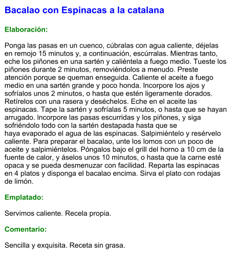 Bacalao con Espinacas a la catalana  Elaboración:  Ponga las pasas en un cuenco, cúbralas con agua caliente, déjelas en remojo 15 minutos y, a continuación, escúrralas. Mientras tanto, eche los piñones en una sartén y caliéntela a fuego medio. Tueste los piñones durante 2 minutos, removiéndolos a menudo. Preste atención porque se queman enseguida. Caliente el aceite a fuego medio en una sartén grande y poco honda. lncorpore los ajos y sofríalos unos 2 minutos, o hasta que estén ligeramente dorados. Retírelos con una rasera y deséchelos. Eche en el aceite las espinacas. Tape la sartén y sofríalas 5 minutos, o hasta que se hayan arrugado. lncorpore las pasas escurridas y los piñones, y siga sofriéndolo todo con la sartén destapada hasta que se haya evaporado el agua de las espinacas. Salpimiéntelo y resérvelo caliente. Para preparar el bacalao, unte los lomos con un poco de aceite y salpimiéntelos. Póngalos bajo el grill del horno a 10 cm de la fuente de calor, y áselos unos 10 minutos, o hasta que la carne esté opaca y se pueda desmenuzar con facilidad. Reparta las espinacas en 4 platos y disponga el bacalao encima. Sirva el plato con rodajas de limón.  Emplatado:  Servimos caliente. Recela propia.  Comentario:  Sencilla y exquisita. Receta sin grasa.