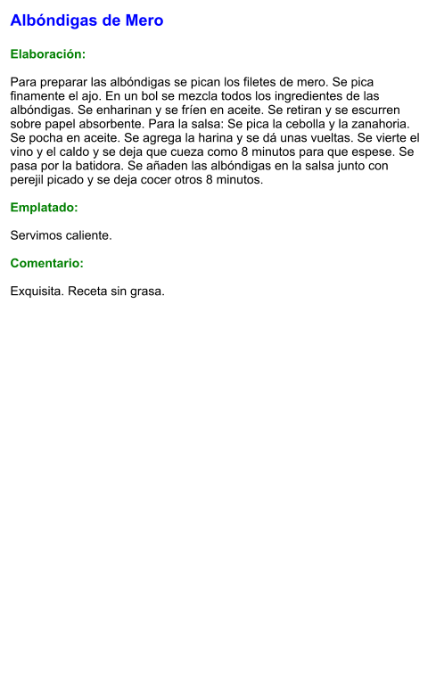 Albóndigas de Mero  Elaboración:  Para preparar las albóndigas se pican los filetes de mero. Se pica finamente el ajo. En un bol se mezcla todos los ingredientes de las albóndigas. Se enharinan y se fríen en aceite. Se retiran y se escurren sobre papel absorbente. Para la salsa: Se pica la cebolla y la zanahoria. Se pocha en aceite. Se agrega la harina y se dá unas vueltas. Se vierte el vino y el caldo y se deja que cueza como 8 minutos para que espese. Se pasa por la batidora. Se añaden las albóndigas en la salsa junto con perejil picado y se deja cocer otros 8 minutos.  Emplatado:  Servimos caliente.   Comentario:  Exquisita. Receta sin grasa.