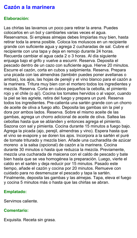 Cazón a la marinera  Elaboración:  Las chirlas las lavamos un poco para retirar la arena. Puedes colocarlos en un bol y cambiarles varias veces el agua. Reservamos. Si empleas almejas debes limpiarlas muy bien, hasta retirar toda la arena posible. Coloca los moluscos en un recipiente grande con suficiente agua y agrega 2 cucharadas de sal. Cubre el recipiente con una tapa y deja en remojo durante 24 horas. Recuerda cambiar el agua cada 2 o 3 horas. Al día siguiente enjuaga bajo el grifo y vuelve a escurrir. Reserva. Deposita el pescado dentro de un cazo con suficiente agua. Hierve 20 minutos. Escurre el cazón, corta en cubos y salpimienta. Reserva. Prepara una picada con las almendras (también puedes poner avellanas o ambas), los ajos, las hojas de perejil y el vino blanco para el cazón a la marinera. Tritura muy bien con el mortero todos los ingredientes y mezcla. Reserva. Corta en cubos pequeños la cebolla, el pimiento rojo y el chile (o ají). Cocina los tomates hervidos o al vapor, cuando la piel se les agriete, retira del fuego y prepara un puré. Reserva todos los ingredientes. Pre-calienta una sartén grande con un chorro de aceite de oliva a fuego alto. Deposita las gambas sin la piel y dora por ambos lados. Reserva. Sobre el mismo aceite de las gambas, agrega un chorro adicional de aceite de oliva. Saltea las cebollas hasta que se ablanden y entonces agrega el pimiento. Sazona con sal y pimienta. Cocina durante 15 minutos a fuego bajo. Agrega la picada (ajo, perejil, almendras y vino). Espera hasta que el vino se evapore y se doren los ajos. Incorpora a la sartén el puré de tomate triturado y mezcla bien. Añade una cucharadita de azúcar moreno  a la salsa (opcional) de cazón a la marinera. Cocina durante 30 minutos o hasta que reduzca la mezcla. Previamente, mezcla una cucharada de maicena con el caldo de pescado y bate bien hasta que se vea homogénea la preparación. Luego, vierte el caldo en el sartén y deja reducir por 15 minutos. Pasado este tiempo, añade el cazón y cocina por 20 minutos. Remueve con cuidado para no desmenuzar el pescado y tapa la sartén. Finalmente, deposita las gambas y las almejas. Tapa, eleva el fuego y cocina 5 minutos más o hasta que las chirlas se abran.  Emplatado:  Servimos caliente.   Comentario:  Exquisita. Receta sin grasa.