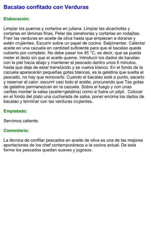 Bacalao confitado con Verduras  Elaboración:  Limpiar los puerros y cortarlos en juliana. Limpiar las alcachofas y cortarlas en láminas finas. Pelar las zanahorias y cortarlas en rodajitas. Freír las verduras en aceite de oliva hasta que empiecen a dorarse y estén crujientes. Escurrir sobre un papel de cocina. Salpimentar. Calentar aceite en una cazuela en cantidad suficiente para que el bacalao quede cubierto por completo. No debe pasar los 45 °C, es decir, que se pueda meter el dedo sin que el aceite queme. Introducir los dados de bacalao con la piel hacia abajo y mantener el pescado dentro unos 6 minutos, hasta que deje de estar translúcido y se vuelva blanco. En el fondo de la cazuela aparecerán pequeñas gotas blancas, es la gelatina que suelta el pescado, no hay que removerlo. Cuando el bacalao esté a punto, sacarlo y reservar al calor. escurrir casi todo el aceite, procurando que Tas gotas de gelatina permanezcan en la cazuela. Sobre el fuego y con unas varillas montar la salsa (aceite+gelatina) como si fuera un pilpil.  Colocar en el fondo del plato una cucharada de salsa, poner encima los dados de bacalao y terminar con las verduras crujientes.   Emplatado:  Servimos caliente.   Comentario:  La técnica de confitar pescados en aceite de oliva es una de las mejores aportaciones de los chef contemporáneos a la cocina actual. De esta forma los pescados quedan suaves y jugosos.