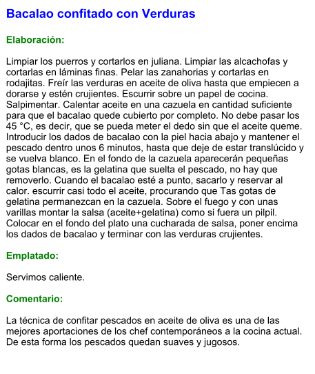 Bacalao confitado con Verduras  Elaboración:  Limpiar los puerros y cortarlos en juliana. Limpiar las alcachofas y cortarlas en láminas finas. Pelar las zanahorias y cortarlas en rodajitas. Freír las verduras en aceite de oliva hasta que empiecen a dorarse y estén crujientes. Escurrir sobre un papel de cocina. Salpimentar. Calentar aceite en una cazuela en cantidad suficiente para que el bacalao quede cubierto por completo. No debe pasar los 45 °C, es decir, que se pueda meter el dedo sin que el aceite queme. Introducir los dados de bacalao con la piel hacia abajo y mantener el pescado dentro unos 6 minutos, hasta que deje de estar translúcido y se vuelva blanco. En el fondo de la cazuela aparecerán pequeñas gotas blancas, es la gelatina que suelta el pescado, no hay que removerlo. Cuando el bacalao esté a punto, sacarlo y reservar al calor. escurrir casi todo el aceite, procurando que Tas gotas de gelatina permanezcan en la cazuela. Sobre el fuego y con unas varillas montar la salsa (aceite+gelatina) como si fuera un pilpil.  Colocar en el fondo del plato una cucharada de salsa, poner encima los dados de bacalao y terminar con las verduras crujientes.   Emplatado:  Servimos caliente.   Comentario:  La técnica de confitar pescados en aceite de oliva es una de las mejores aportaciones de los chef contemporáneos a la cocina actual. De esta forma los pescados quedan suaves y jugosos.