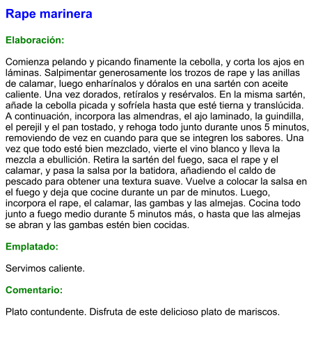 Rape marinera  Elaboración:  Comienza pelando y picando finamente la cebolla, y corta los ajos en láminas. Salpimentar generosamente los trozos de rape y las anillas de calamar, luego enharínalos y dóralos en una sartén con aceite caliente. Una vez dorados, retíralos y resérvalos. En la misma sartén, añade la cebolla picada y sofríela hasta que esté tierna y translúcida. A continuación, incorpora las almendras, el ajo laminado, la guindilla, el perejil y el pan tostado, y rehoga todo junto durante unos 5 minutos, removiendo de vez en cuando para que se integren los sabores. Una vez que todo esté bien mezclado, vierte el vino blanco y lleva la mezcla a ebullición. Retira la sartén del fuego, saca el rape y el calamar, y pasa la salsa por la batidora, añadiendo el caldo de pescado para obtener una textura suave. Vuelve a colocar la salsa en el fuego y deja que cocine durante un par de minutos. Luego, incorpora el rape, el calamar, las gambas y las almejas. Cocina todo junto a fuego medio durante 5 minutos más, o hasta que las almejas se abran y las gambas estén bien cocidas.  Emplatado:  Servimos caliente.   Comentario:  Plato contundente. Disfruta de este delicioso plato de mariscos.