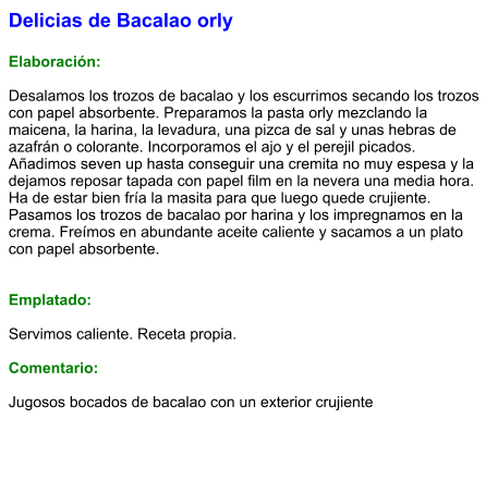 Delicias de Bacalao orly  Elaboración:  Desalamos los trozos de bacalao y los escurrimos secando los trozos con papel absorbente. Preparamos la pasta orly mezclando la maicena, la harina, la levadura, una pizca de sal y unas hebras de azafrán o colorante. Incorporamos el ajo y el perejil picados. Añadimos seven up hasta conseguir una cremita no muy espesa y la dejamos reposar tapada con papel film en la nevera una media hora. Ha de estar bien fría la masita para que luego quede crujiente. Pasamos los trozos de bacalao por harina y los impregnamos en la crema. Freímos en abundante aceite caliente y sacamos a un plato con papel absorbente.   Emplatado:  Servimos caliente. Receta propia.  Comentario:  Jugosos bocados de bacalao con un exterior crujiente