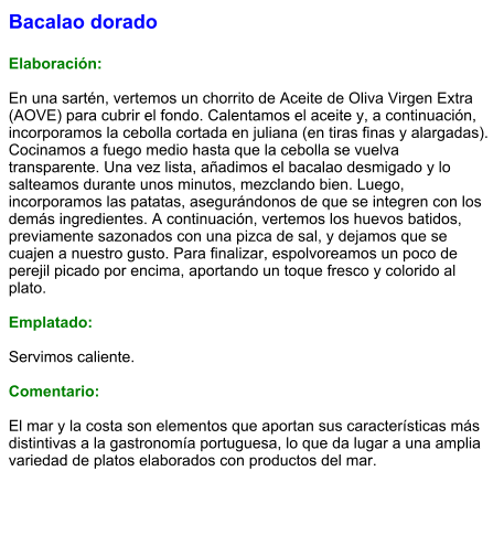 Bacalao dorado  Elaboración:  En una sartén, vertemos un chorrito de Aceite de Oliva Virgen Extra (AOVE) para cubrir el fondo. Calentamos el aceite y, a continuación, incorporamos la cebolla cortada en juliana (en tiras finas y alargadas). Cocinamos a fuego medio hasta que la cebolla se vuelva transparente. Una vez lista, añadimos el bacalao desmigado y lo salteamos durante unos minutos, mezclando bien. Luego, incorporamos las patatas, asegurándonos de que se integren con los demás ingredientes. A continuación, vertemos los huevos batidos, previamente sazonados con una pizca de sal, y dejamos que se cuajen a nuestro gusto. Para finalizar, espolvoreamos un poco de perejil picado por encima, aportando un toque fresco y colorido al plato.  Emplatado:  Servimos caliente.   Comentario:  El mar y la costa son elementos que aportan sus características más distintivas a la gastronomía portuguesa, lo que da lugar a una amplia variedad de platos elaborados con productos del mar.