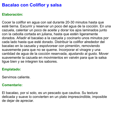 Bacalao con Coliflor y salsa  Elaboración:  Cocer la coliflor en agua con sal durante 20-30 minutos hasta que esté tierna. Escurrir y reservar un poco del agua de la cocción. En una cazuela, calentar un poco de aceite y dorar los ajos laminados junto con la cebolla cortada en juliana, hasta que estén ligeramente dorados. Añadir el bacalao a la cazuela y cocinarlo unos minutos por cada lado hasta que esté dorado. Distribuir la coliflor alrededor del bacalao en la cazuela y espolvorear con pimentón, removiendo suavemente para que no se queme. Incorporar el vinagre y una cantidad de agua de la cocción reservada, ajustando al gusto. Mover suavemente la cazuela en movimientos en vaivén para que la salsa ligue bien y se integren los sabores.  Emplatado:  Servimos caliente.   Comentario:  El bacalao, por sí solo, es un pescado que cautiva. Su textura delicada y suave lo convierten en un plato imprescindible, imposible de dejar de apreciar.