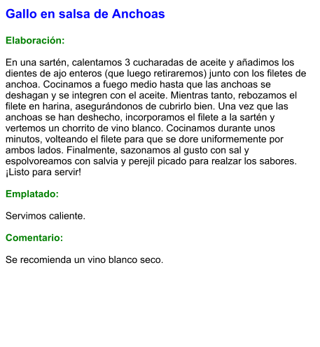 Gallo en salsa de Anchoas  Elaboración:  En una sartén, calentamos 3 cucharadas de aceite y añadimos los dientes de ajo enteros (que luego retiraremos) junto con los filetes de anchoa. Cocinamos a fuego medio hasta que las anchoas se deshagan y se integren con el aceite. Mientras tanto, rebozamos el filete en harina, asegurándonos de cubrirlo bien. Una vez que las anchoas se han deshecho, incorporamos el filete a la sartén y vertemos un chorrito de vino blanco. Cocinamos durante unos minutos, volteando el filete para que se dore uniformemente por ambos lados. Finalmente, sazonamos al gusto con sal y espolvoreamos con salvia y perejil picado para realzar los sabores. ¡Listo para servir!  Emplatado:  Servimos caliente.   Comentario:  Se recomienda un vino blanco seco.